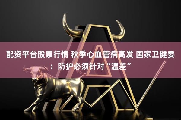 配资平台股票行情 秋季心血管病高发 国家卫健委：防护必须针对“温差”