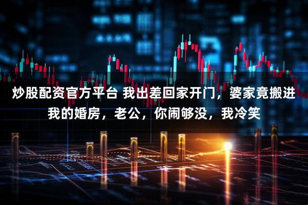 炒股配资官方平台 我出差回家开门，婆家竟搬进我的婚房，老公，你闹够没，我冷笑