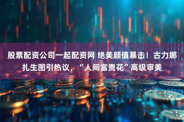 股票配资公司一起配资网 绝美颜值暴击！古力娜扎生图引热议，“人间富贵花”高级审美