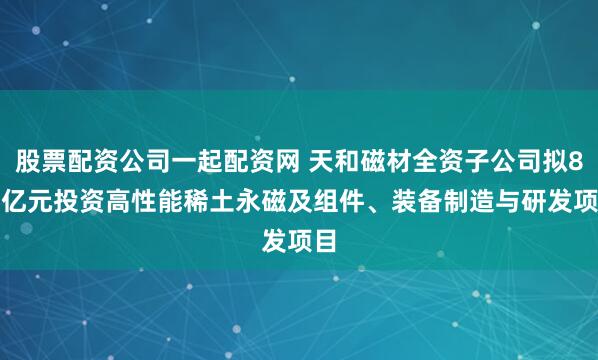 股票配资公司一起配资网 天和磁材全资子公司拟8.5亿元投资高性能稀土永磁及组件、装备制造与研发项目