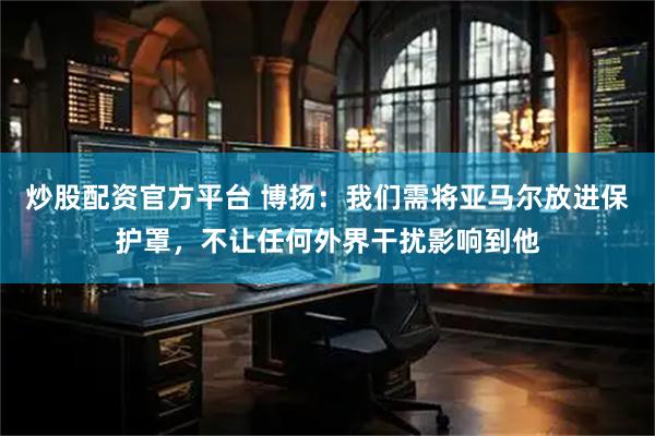 炒股配资官方平台 博扬:我们需将亚马尔放进保护罩,不让任何外界干扰影响到他