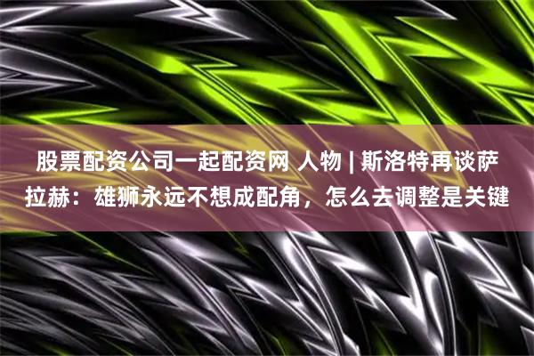 股票配资公司一起配资网 人物 | 斯洛特再谈萨拉赫:雄狮永远不想成配角,怎么去调整是关键