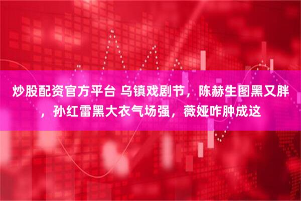 炒股配资官方平台 乌镇戏剧节，陈赫生图黑又胖，孙红雷黑大衣气场强，薇娅咋肿成这