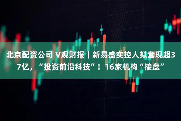 北京配资公司 V观财报|新易盛实控人拟套现超37亿,“投资前沿科技”!16家机构“接盘”