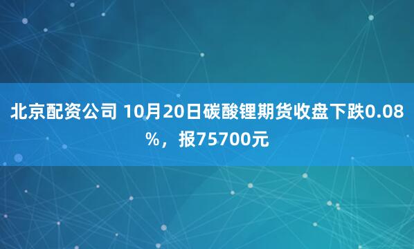 北京配资公司 10月20日碳酸锂期货收盘下跌0.08%,报75700元