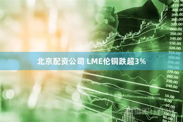 北京配资公司 LME伦铜跌超3%