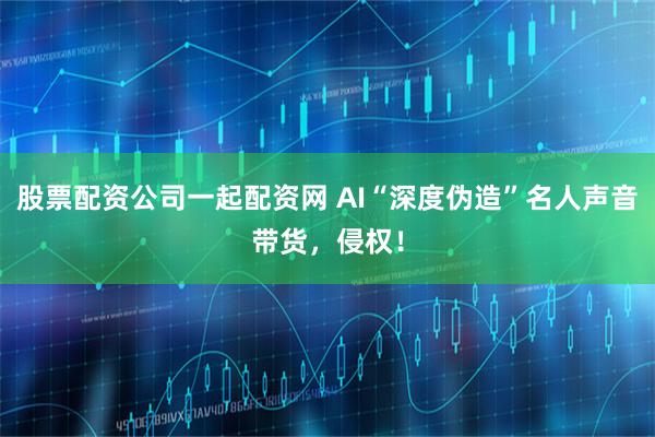 股票配资公司一起配资网 AI“深度伪造”名人声音带货，侵权！