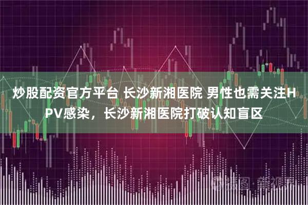 炒股配资官方平台 长沙新湘医院 男性也需关注HPV感染,长沙新湘医院打破认知盲区