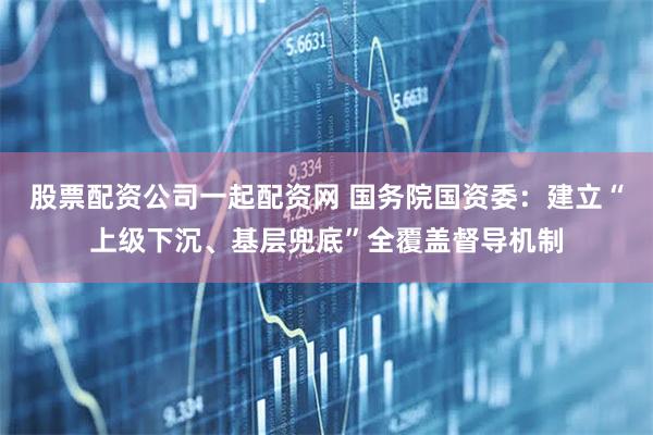 股票配资公司一起配资网 国务院国资委:建立“上级下沉、基层兜底”全覆盖督导机制