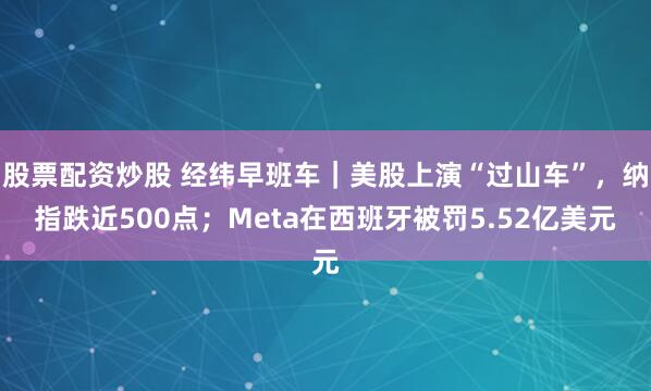 股票配资炒股 经纬早班车｜美股上演“过山车”，纳指跌近500点；Meta在西班牙被罚5.52亿美元