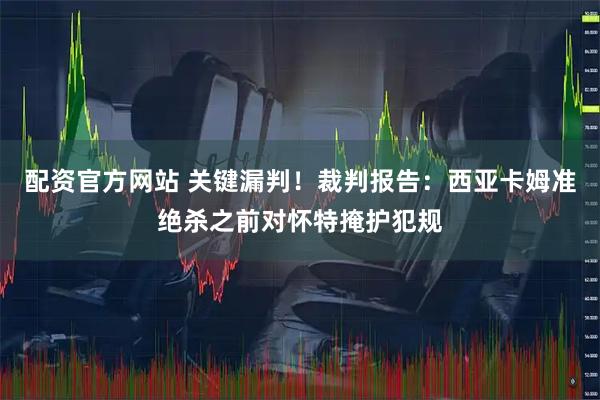 配资官方网站 关键漏判！裁判报告：西亚卡姆准绝杀之前对怀特掩护犯规