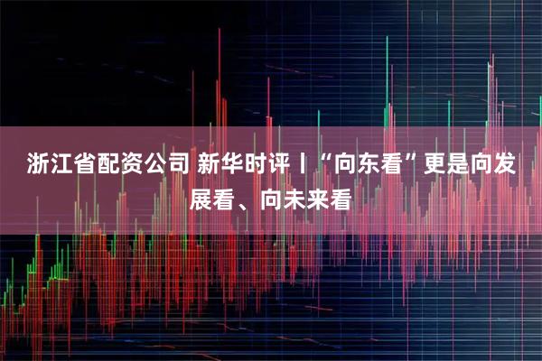 浙江省配资公司 新华时评丨“向东看”更是向发展看、向未来看
