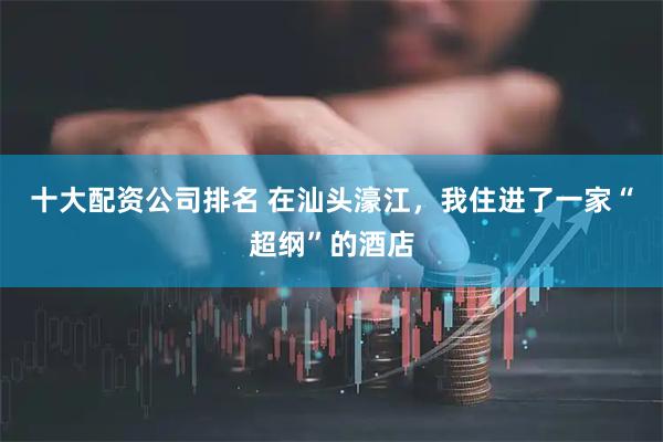 十大配资公司排名 在汕头濠江，我住进了一家“超纲”的酒店