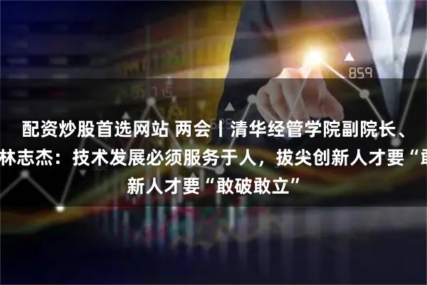配资炒股首选网站 两会丨清华经管学院副院长、长聘教授林志杰：技术发展必须服务于人，拔尖创新人才要“敢破敢立”