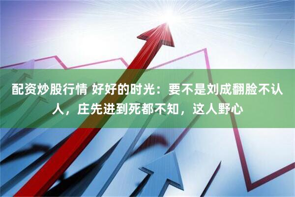 配资炒股行情 好好的时光：要不是刘成翻脸不认人，庄先进到死都不知，这人野心