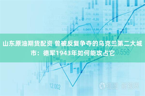 山东原油期货配资 曾被反复争夺的乌克兰第二大城市：德军1943年如何能攻占它