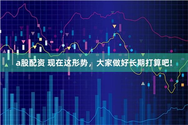 a股配资 现在这形势，大家做好长期打算吧!