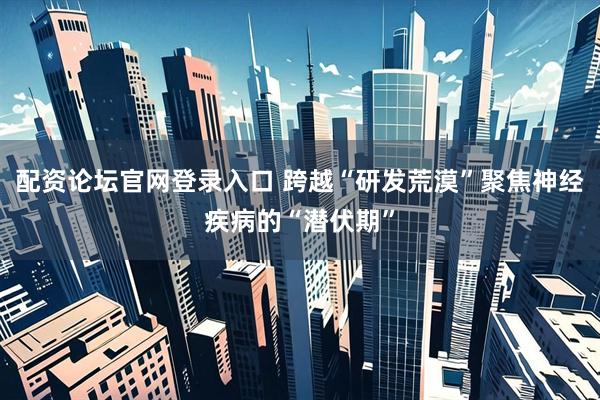 配资论坛官网登录入口 跨越“研发荒漠”聚焦神经疾病的“潜伏期”